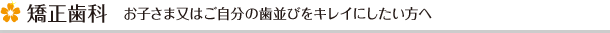 矯正歯科　お子さま又はご自分の歯並びをキレイにしたい方へ