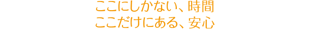 ここにしかない、時間　ここだけにある、安心